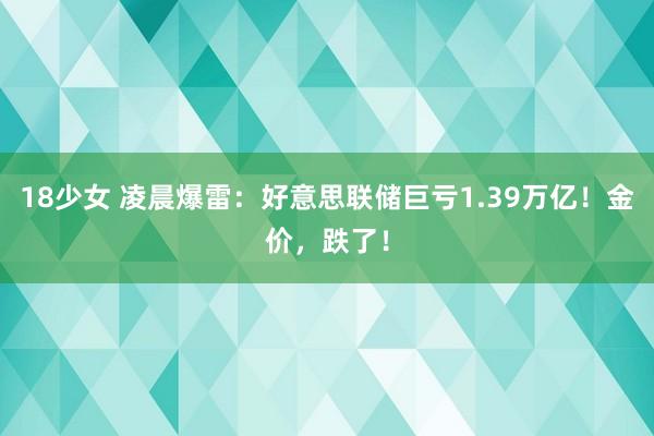 18少女 凌晨爆雷：好意思联储巨亏1.39万亿！金价，跌了！