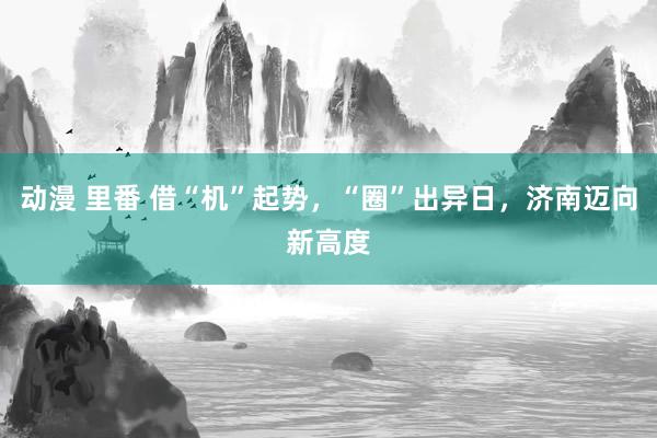 动漫 里番 借“机”起势，“圈”出异日，济南迈向新高度