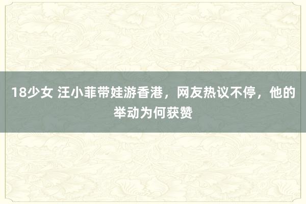 18少女 汪小菲带娃游香港，网友热议不停，他的举动为何获赞