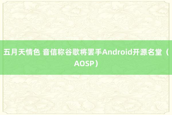 五月天情色 音信称谷歌将罢手Android开源名堂（AOSP）