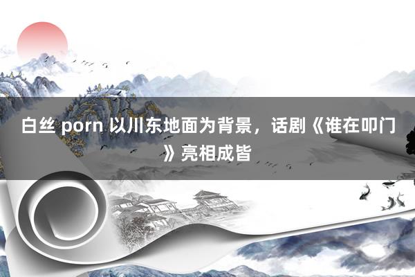 白丝 porn 以川东地面为背景，话剧《谁在叩门》亮相成皆