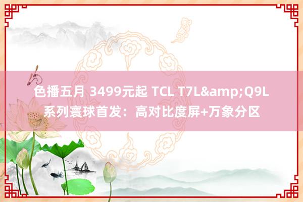 色播五月 3499元起 TCL T7L&Q9L系列寰球首发：高对比度屏+万象分区