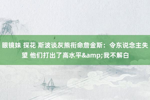 眼镜妹 探花 斯波谈灰熊衔命詹金斯：令东说念主失望 他们打出了高水平&我不解白