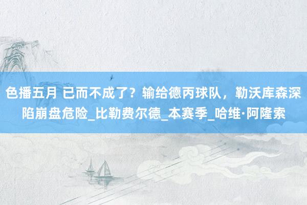 色播五月 已而不成了？输给德丙球队，勒沃库森深陷崩盘危险_比勒费尔德_本赛季_哈维·阿隆索