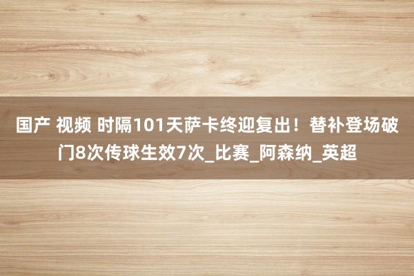 国产 视频 时隔101天萨卡终迎复出！替补登场破门8次传球生效7次_比赛_阿森纳_英超