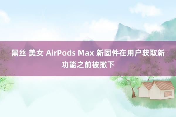 黑丝 美女 AirPods Max 新固件在用户获取新功能之前被撤下
