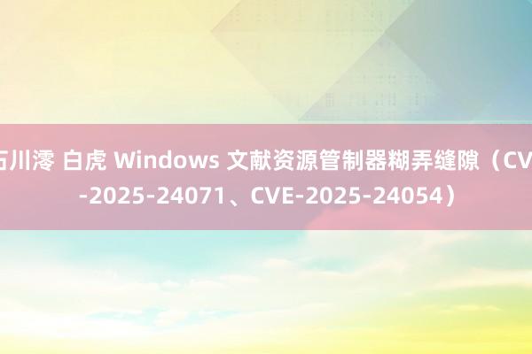 石川澪 白虎 Windows 文献资源管制器糊弄缝隙（CVE-2025-24071、CVE-2025-24054）