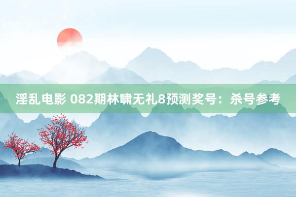 淫乱电影 082期林啸无礼8预测奖号：杀号参考