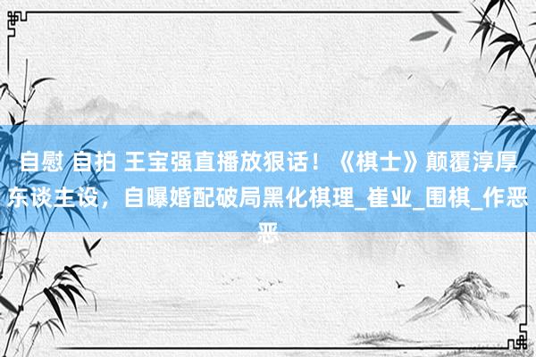 自慰 自拍 王宝强直播放狠话！《棋士》颠覆淳厚东谈主设，自曝婚配破局黑化棋理_崔业_围棋_作恶