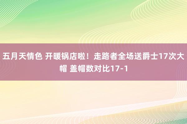 五月天情色 开暖锅店啦！走路者全场送爵士17次大帽 盖帽数对比17-1