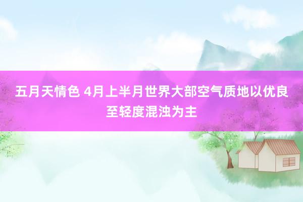 五月天情色 4月上半月世界大部空气质地以优良至轻度混浊为主
