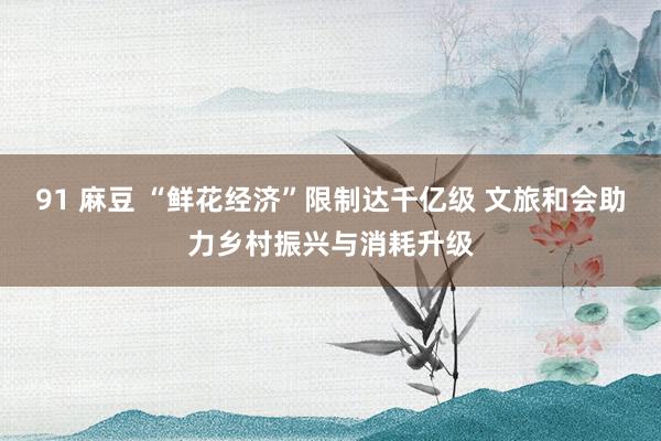91 麻豆 “鲜花经济”限制达千亿级 文旅和会助力乡村振兴与消耗升级