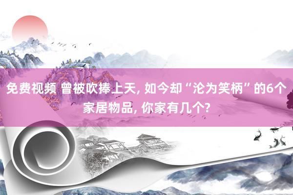 免费视频 曾被吹捧上天， 如今却“沦为笑柄”的6个家居物品， 你家有几个?