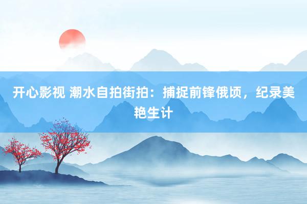开心影视 潮水自拍街拍：捕捉前锋俄顷，纪录美艳生计