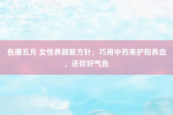 色播五月 女性养颜新方针，巧用中药来护阳养血，还你好气色