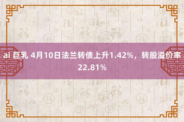 ai 巨乳 4月10日法兰转债上升1.42%，转股溢价率22.81%