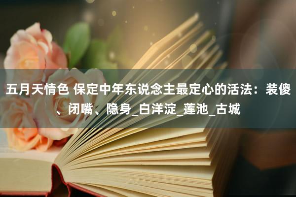 五月天情色 保定中年东说念主最定心的活法：装傻、闭嘴、隐身_白洋淀_莲池_古城