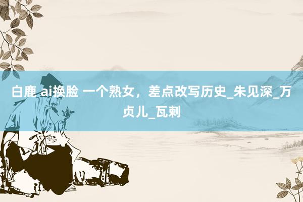 白鹿 ai换脸 一个熟女，差点改写历史_朱见深_万贞儿_瓦剌