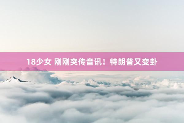 18少女 刚刚突传音讯!特朗普又变卦