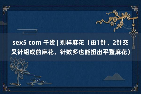 sex5 com 干货 | 别样麻花（由1针、2针交叉针组成的麻花，针数多也能扭出平整麻花）