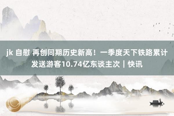 jk 自慰 再创同期历史新高！一季度天下铁路累计发送游客10.74亿东谈主次｜快讯