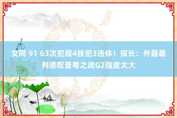 女同 91 63次犯规4技犯3违体！探长：外籍裁判感叹晋粤之战G2强度太大