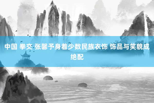 中国 拳交 张馨予身着少数民族衣饰 饰品与笑貌成绝配