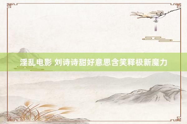 淫乱电影 刘诗诗甜好意思含笑释极新魔力