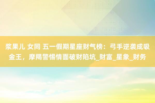 浆果儿 女同 五一假期星座财气榜：弓手逆袭成吸金王，摩羯警惕情面破财陷坑_财富_星象_财务