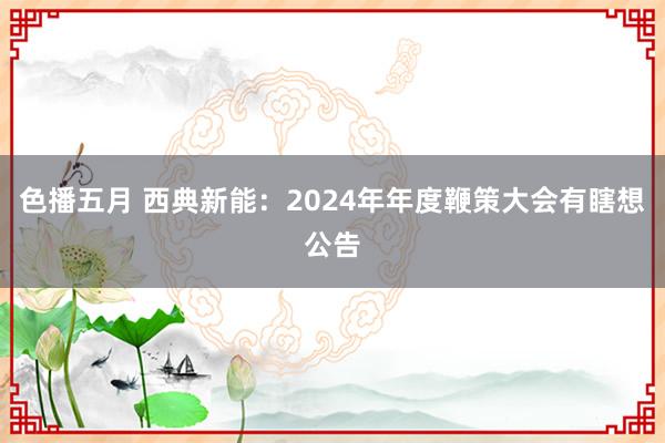色播五月 西典新能：2024年年度鞭策大会有瞎想公告
