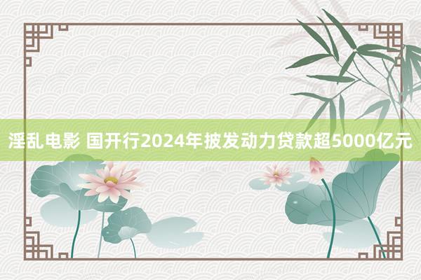 淫乱电影 国开行2024年披发动力贷款超5000亿元