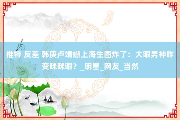 推特 反差 韩庚卢靖姗上海生图炸了：大眼男神咋变眯眯眼？_明星_网友_当然
