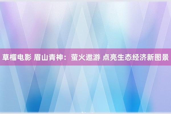 草榴电影 眉山青神：萤火遨游 点亮生态经济新图景