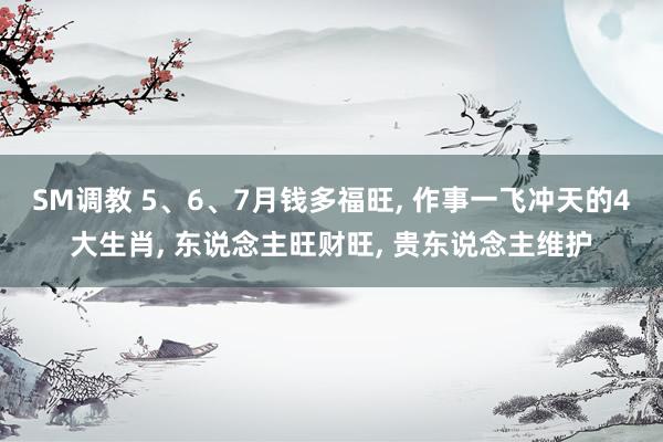 SM调教 5、6、7月钱多福旺， 作事一飞冲天的4大生肖， 东说念主旺财旺， 贵东说念主维护
