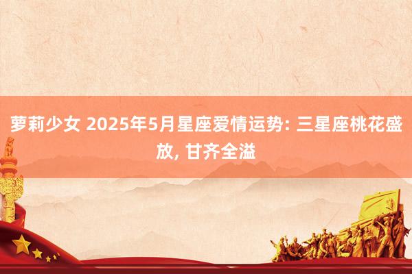 萝莉少女 2025年5月星座爱情运势: 三星座桃花盛放， 甘齐全溢