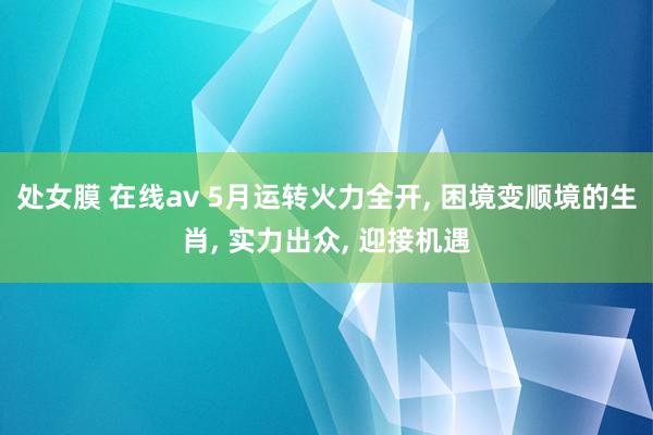 处女膜 在线av 5月运转火力全开， 困境变顺境的生肖， 实力出众， 迎接机遇