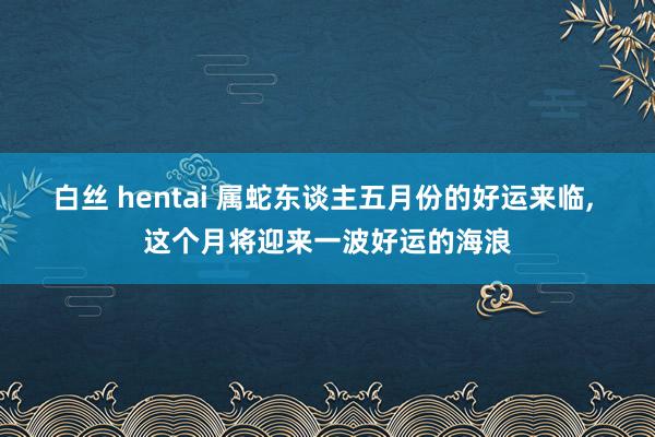 白丝 hentai 属蛇东谈主五月份的好运来临， 这个月将迎来一波好运的海浪