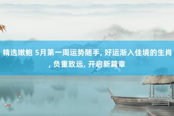 精选嫩鲍 5月第一周运势随手， 好运渐入佳境的生肖， 负重致远， 开启新篇章