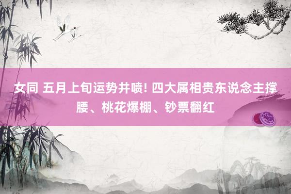 女同 五月上旬运势井喷! 四大属相贵东说念主撑腰、桃花爆棚、钞票翻红