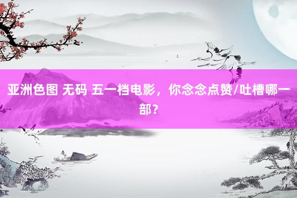 亚洲色图 无码 五一档电影，你念念点赞/吐槽哪一部？
