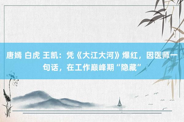 唐嫣 白虎 王凯：凭《大江大河》爆红，因医师一句话，在工作巅峰期“隐藏”