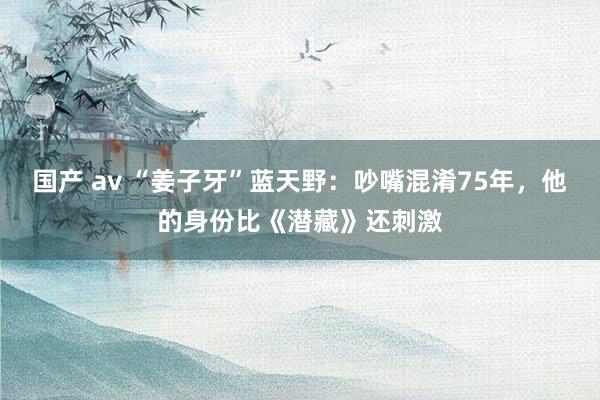 国产 av “姜子牙”蓝天野：吵嘴混淆75年，他的身份比《潜藏》还刺激
