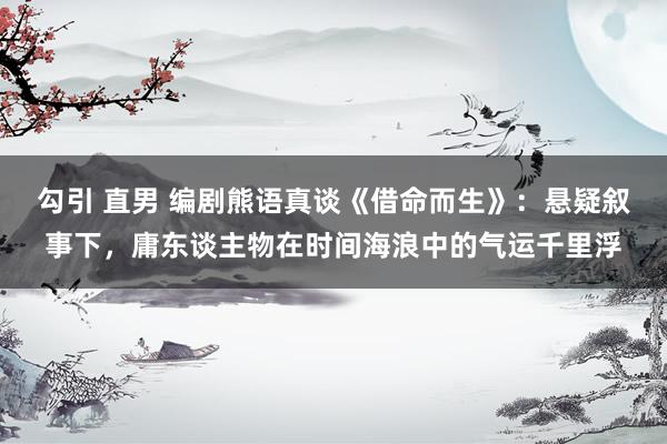 勾引 直男 编剧熊语真谈《借命而生》：悬疑叙事下，庸东谈主物在时间海浪中的气运千里浮