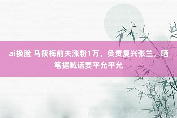 ai换脸 马筱梅前夫涨粉1万，负责复兴张兰，晒笔据喊话要平允平允
