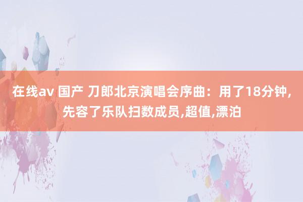 在线av 国产 刀郎北京演唱会序曲：用了18分钟，先容了乐队扫数成员，超值，漂泊