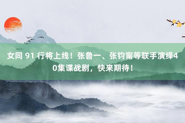 女同 91 行将上线！张鲁一、张钧甯等联手演绎40集谍战剧，快来期待！