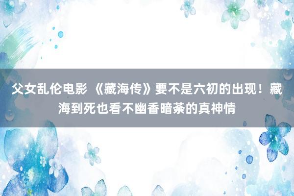 父女乱伦电影 《藏海传》要不是六初的出现！藏海到死也看不幽香暗荼的真神情