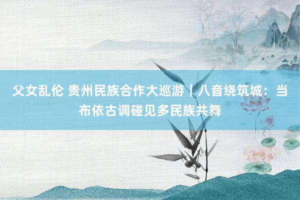 父女乱伦 贵州民族合作大巡游｜八音绕筑城：当布依古调碰见多民族共舞