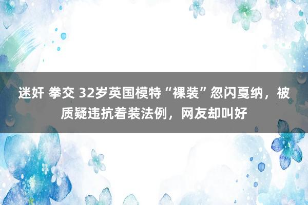 迷奸 拳交 32岁英国模特“裸装”忽闪戛纳，被质疑违抗着装法例，网友却叫好