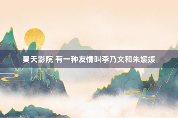 昊天影院 有一种友情叫李乃文和朱媛媛